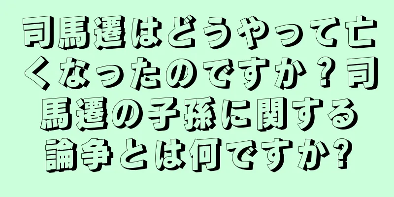 司馬遷はどうやって亡くなったのですか？司馬遷の子孫に関する論争とは何ですか?
