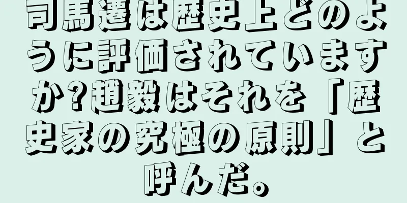 司馬遷は歴史上どのように評価されていますか?趙毅はそれを「歴史家の究極の原則」と呼んだ。