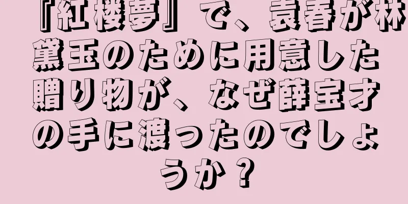 『紅楼夢』で、袁春が林黛玉のために用意した贈り物が、なぜ薛宝才の手に渡ったのでしょうか？