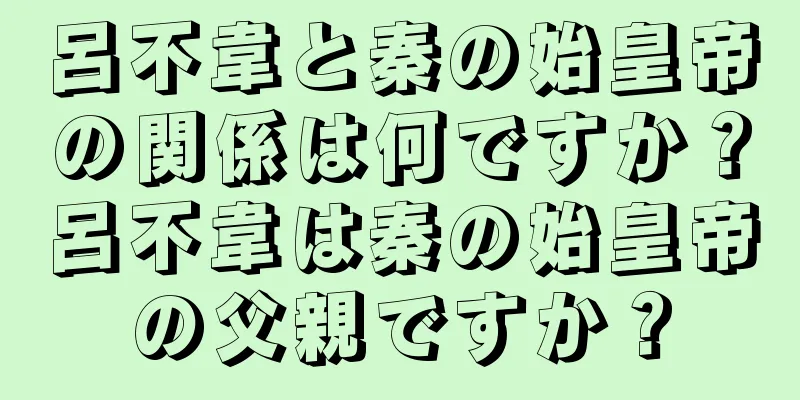 呂不韋と秦の始皇帝の関係は何ですか？呂不韋は秦の始皇帝の父親ですか？
