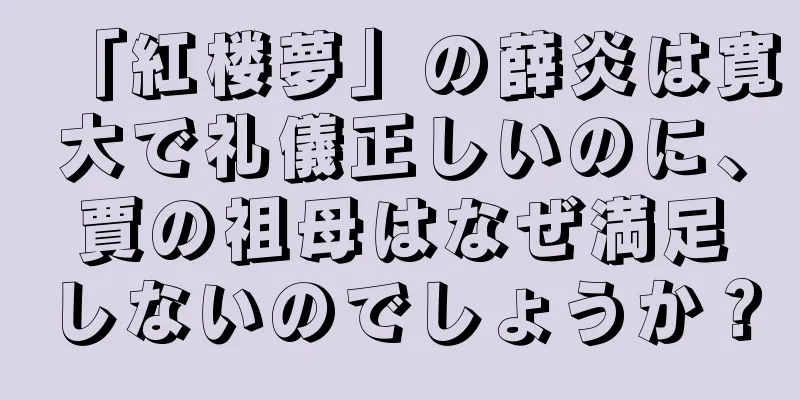 「紅楼夢」の薛炎は寛大で礼儀正しいのに、賈の祖母はなぜ満足しないのでしょうか？