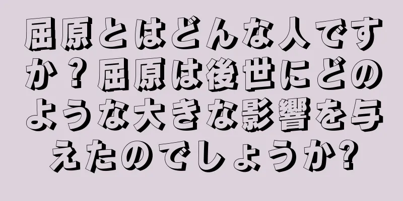 屈原とはどんな人ですか？屈原は後世にどのような大きな影響を与えたのでしょうか?
