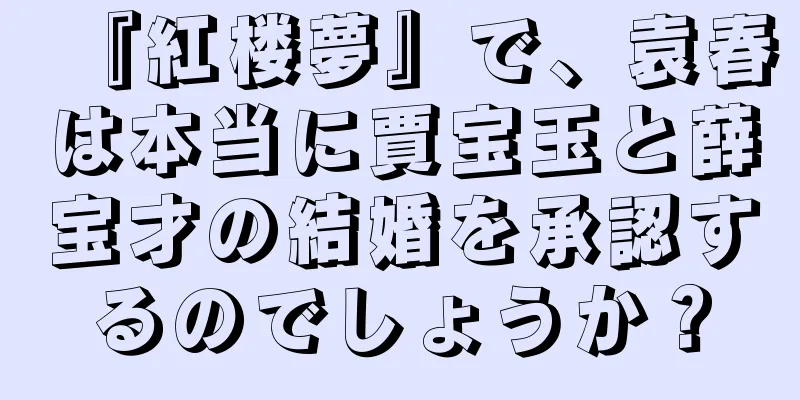 『紅楼夢』で、袁春は本当に賈宝玉と薛宝才の結婚を承認するのでしょうか？