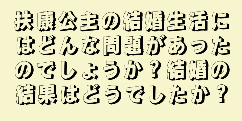 扶康公主の結婚生活にはどんな問題があったのでしょうか？結婚の結果はどうでしたか？