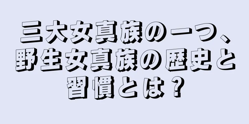 三大女真族の一つ、野生女真族の歴史と習慣とは？