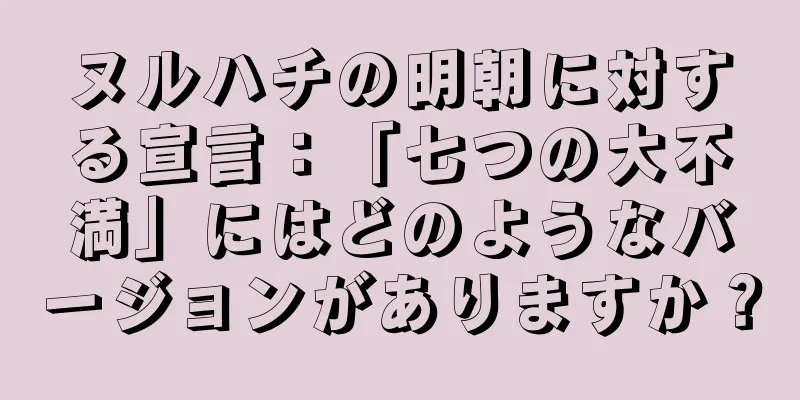 ヌルハチの明朝に対する宣言：「七つの大不満」にはどのようなバージョンがありますか？