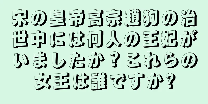 宋の皇帝高宗趙狗の治世中には何人の王妃がいましたか？これらの女王は誰ですか?