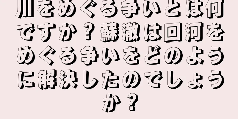 川をめぐる争いとは何ですか？蘇澈は回河をめぐる争いをどのように解決したのでしょうか？
