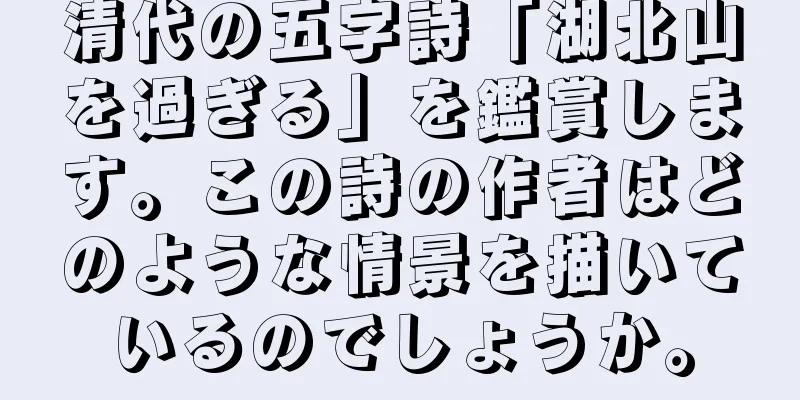 清代の五字詩「湖北山を過ぎる」を鑑賞します。この詩の作者はどのような情景を描いているのでしょうか。