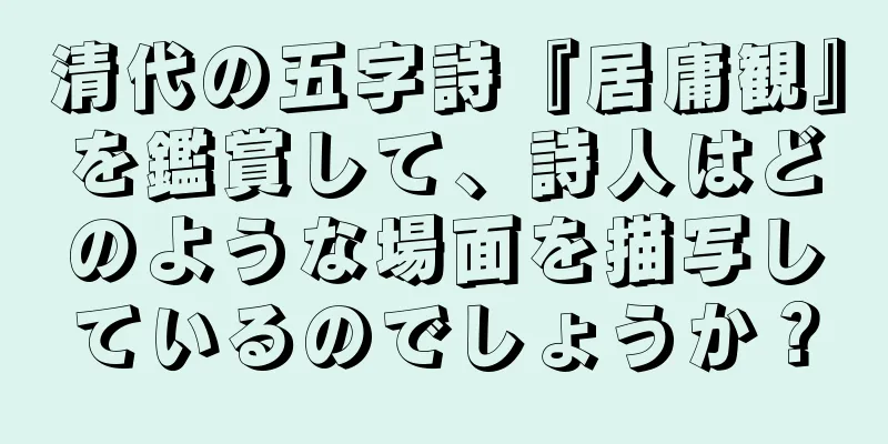 清代の五字詩『居庸観』を鑑賞して、詩人はどのような場面を描写しているのでしょうか？