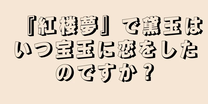 『紅楼夢』で黛玉はいつ宝玉に恋をしたのですか？