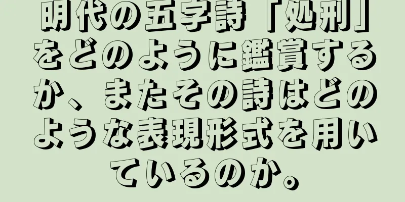 明代の五字詩「処刑」をどのように鑑賞するか、またその詩はどのような表現形式を用いているのか。