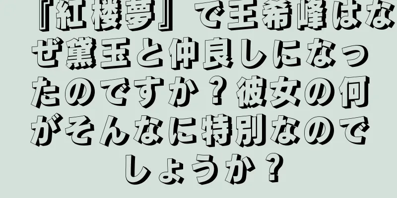『紅楼夢』で王希峰はなぜ黛玉と仲良しになったのですか？彼女の何がそんなに特別なのでしょうか？
