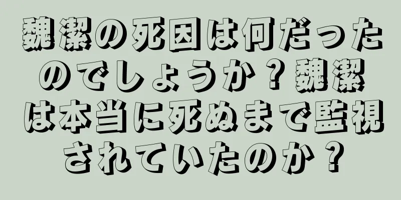 魏潔の死因は何だったのでしょうか？魏潔は本当に死ぬまで監視されていたのか？