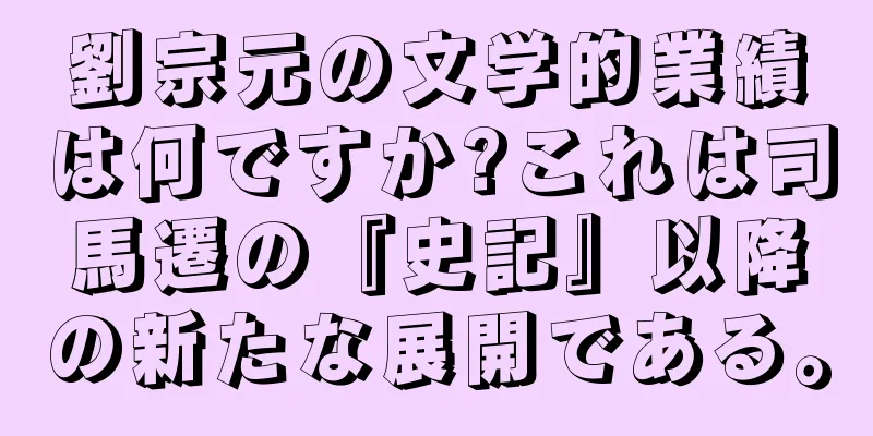 劉宗元の文学的業績は何ですか?これは司馬遷の『史記』以降の新たな展開である。
