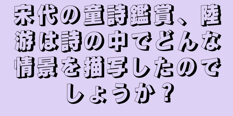 宋代の童詩鑑賞、陸游は詩の中でどんな情景を描写したのでしょうか？