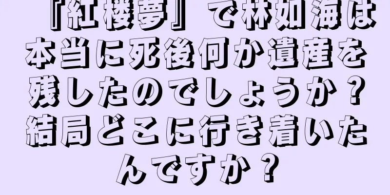 『紅楼夢』で林如海は本当に死後何か遺産を残したのでしょうか？結局どこに行き着いたんですか？