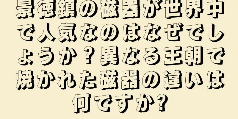 景徳鎮の磁器が世界中で人気なのはなぜでしょうか？異なる王朝で焼かれた磁器の違いは何ですか?