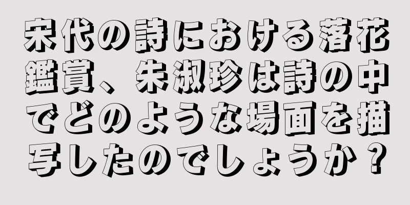 宋代の詩における落花鑑賞、朱淑珍は詩の中でどのような場面を描写したのでしょうか？
