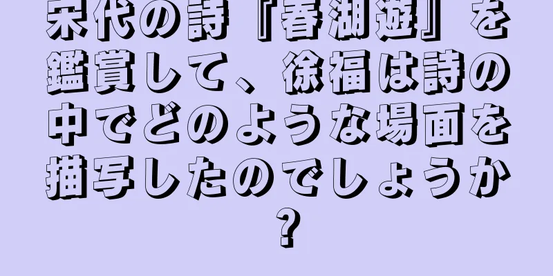 宋代の詩『春湖遊』を鑑賞して、徐福は詩の中でどのような場面を描写したのでしょうか？