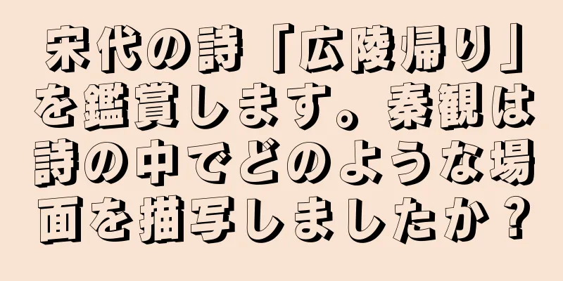 宋代の詩「広陵帰り」を鑑賞します。秦観は詩の中でどのような場面を描写しましたか？