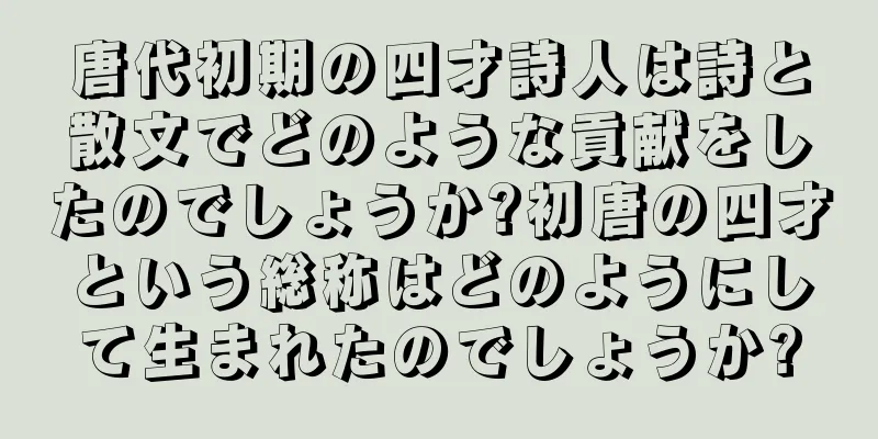 唐代初期の四才詩人は詩と散文でどのような貢献をしたのでしょうか?初唐の四才という総称はどのようにして生まれたのでしょうか?