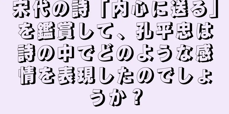 宋代の詩「内心に送る」を鑑賞して、孔平忠は詩の中でどのような感情を表現したのでしょうか？
