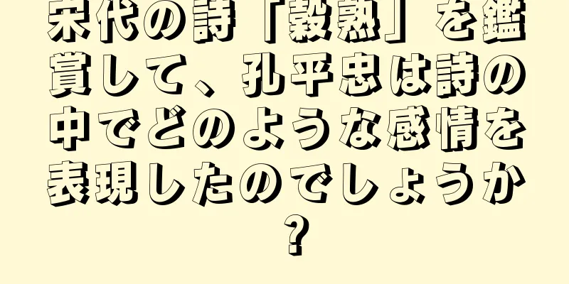宋代の詩「穀熟」を鑑賞して、孔平忠は詩の中でどのような感情を表現したのでしょうか？
