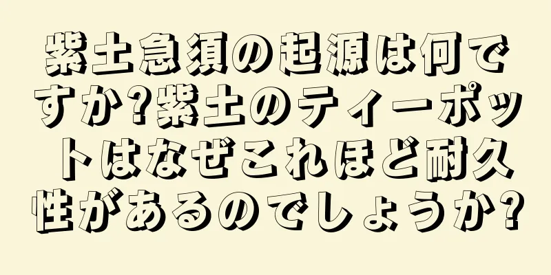 紫土急須の起源は何ですか?紫土のティーポットはなぜこれほど耐久性があるのでしょうか?
