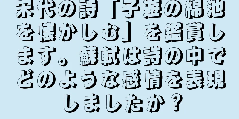宋代の詩「子遊の綿池を懐かしむ」を鑑賞します。蘇軾は詩の中でどのような感情を表現しましたか？
