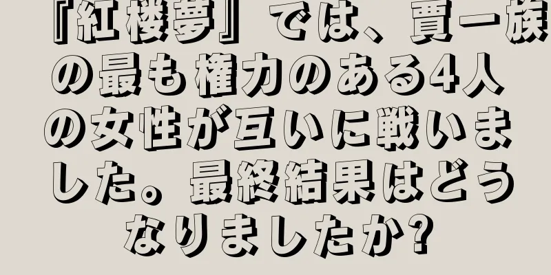 『紅楼夢』では、賈一族の最も権力のある4人の女性が互いに戦いました。最終結果はどうなりましたか?