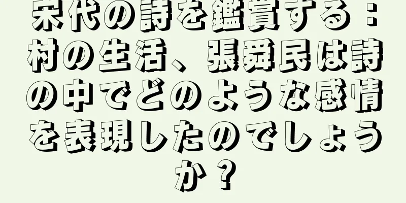 宋代の詩を鑑賞する：村の生活、張舜民は詩の中でどのような感情を表現したのでしょうか？