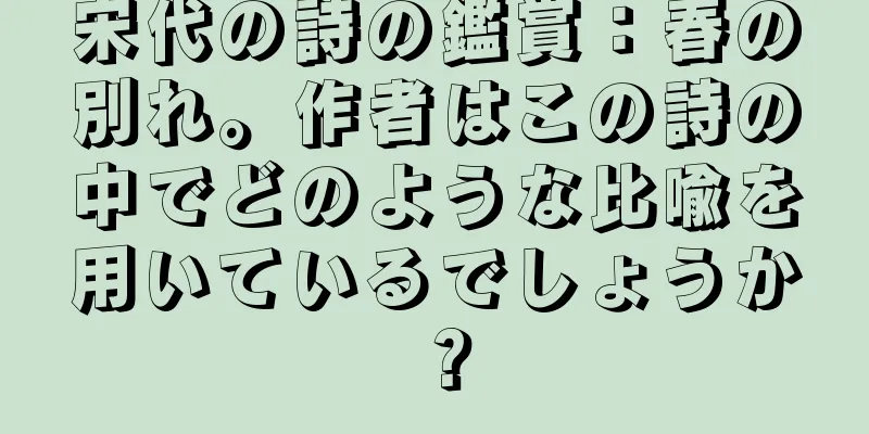 宋代の詩の鑑賞：春の別れ。作者はこの詩の中でどのような比喩を用いているでしょうか？