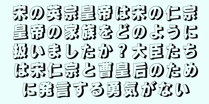 宋の英宗皇帝は宋の仁宗皇帝の家族をどのように扱いましたか？大臣たちは宋仁宗と曹皇后のために発言する勇気がない