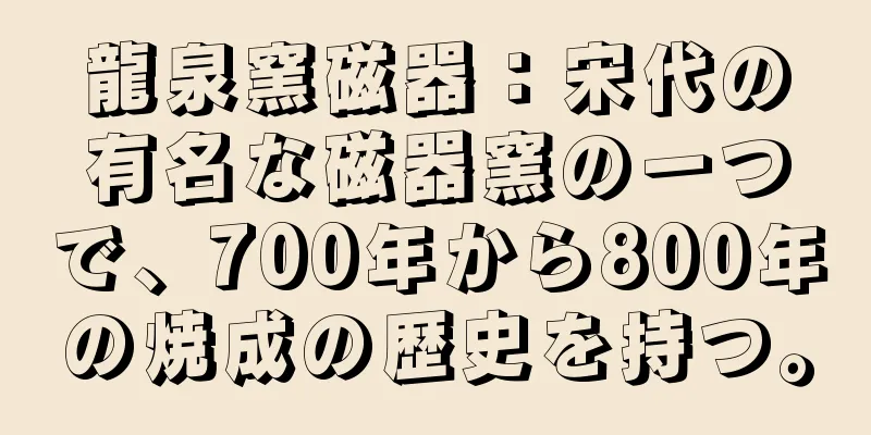 龍泉窯磁器：宋代の有名な磁器窯の一つで、700年から800年の焼成の歴史を持つ。