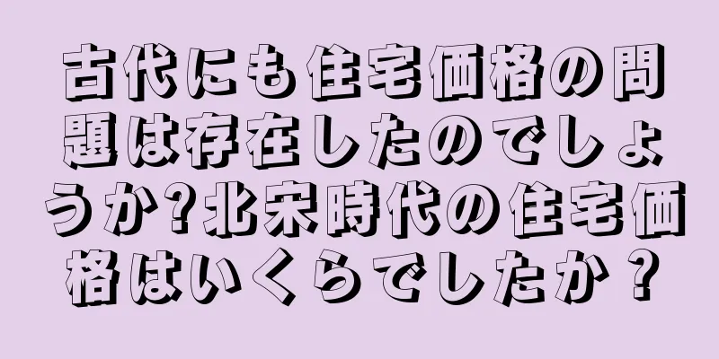 古代にも住宅価格の問題は存在したのでしょうか?北宋時代の住宅価格はいくらでしたか？