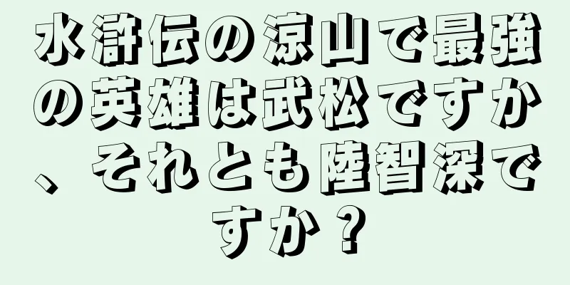 水滸伝の涼山で最強の英雄は武松ですか、それとも陸智深ですか？