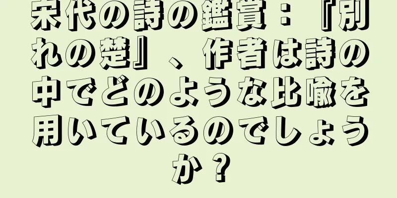 宋代の詩の鑑賞：『別れの楚』、作者は詩の中でどのような比喩を用いているのでしょうか？