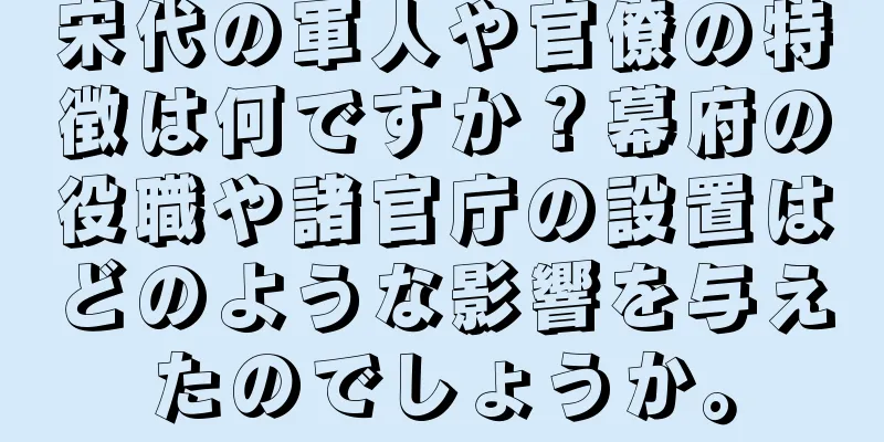 宋代の軍人や官僚の特徴は何ですか？幕府の役職や諸官庁の設置はどのような影響を与えたのでしょうか。