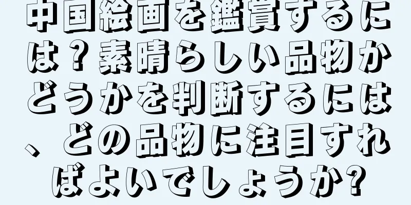 中国絵画を鑑賞するには？素晴らしい品物かどうかを判断するには、どの品物に注目すればよいでしょうか?
