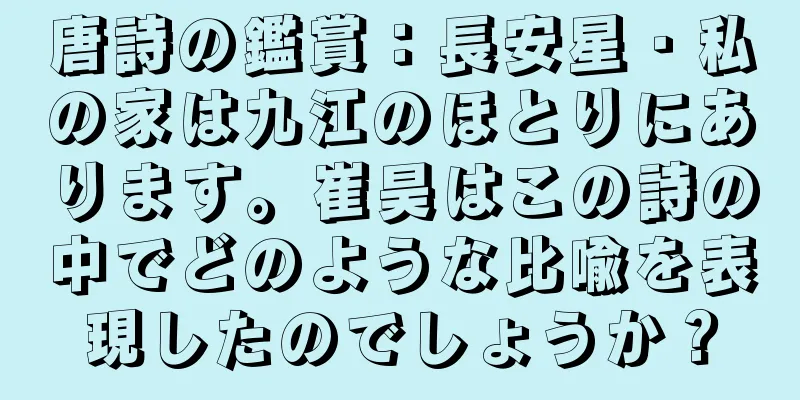 唐詩の鑑賞：長安星・私の家は九江のほとりにあります。崔昊はこの詩の中でどのような比喩を表現したのでしょうか？