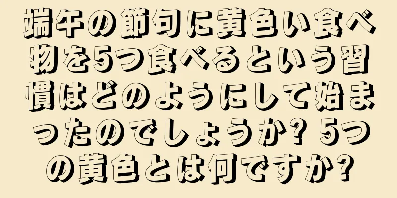 端午の節句に黄色い食べ物を5つ食べるという習慣はどのようにして始まったのでしょうか? 5つの黄色とは何ですか?