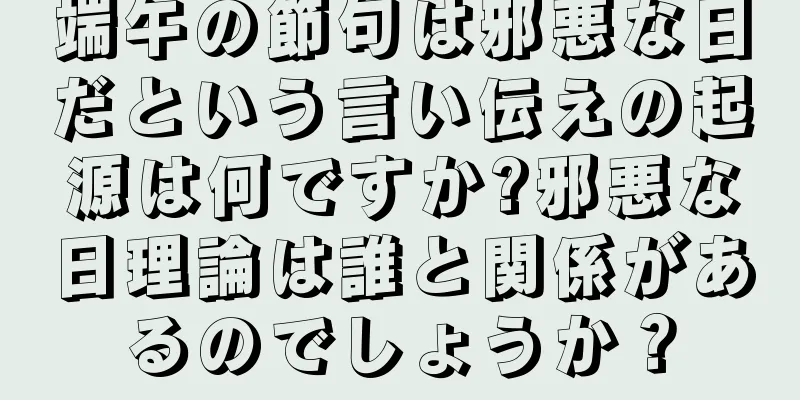 端午の節句は邪悪な日だという言い伝えの起源は何ですか?邪悪な日理論は誰と関係があるのでしょうか？