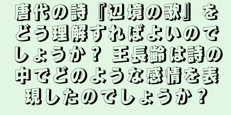 唐代の詩『辺境の歌』をどう理解すればよいのでしょうか？ 王長齢は詩の中でどのような感情を表現したのでしょうか？