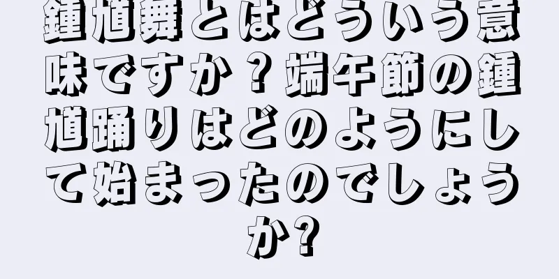 鍾馗舞とはどういう意味ですか？端午節の鍾馗踊りはどのようにして始まったのでしょうか?