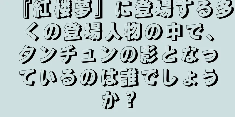 『紅楼夢』に登場する多くの登場人物の中で、タンチュンの影となっているのは誰でしょうか？