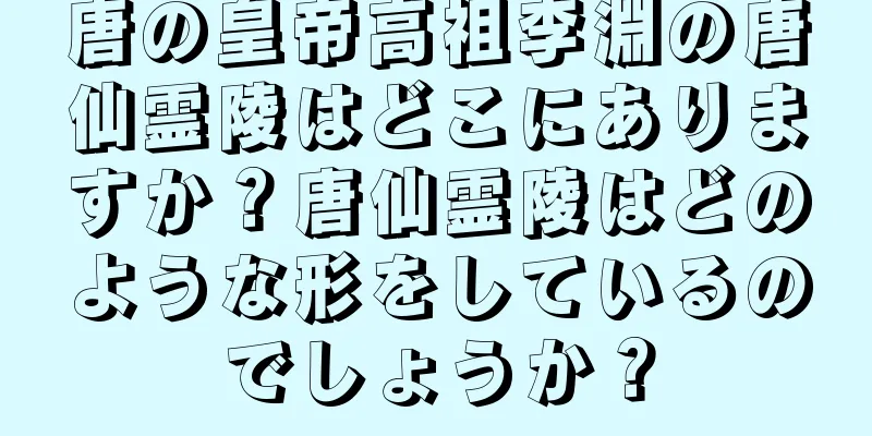 唐の皇帝高祖李淵の唐仙霊陵はどこにありますか？唐仙霊陵はどのような形をしているのでしょうか？