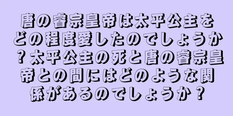 唐の睿宗皇帝は太平公主をどの程度愛したのでしょうか？太平公主の死と唐の睿宗皇帝との間にはどのような関係があるのでしょうか？