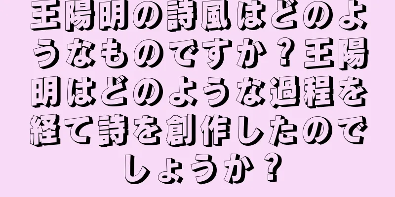 王陽明の詩風はどのようなものですか？王陽明はどのような過程を経て詩を創作したのでしょうか？