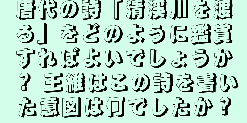唐代の詩「清渓川を渡る」をどのように鑑賞すればよいでしょうか？ 王維はこの詩を書いた意図は何でしたか？